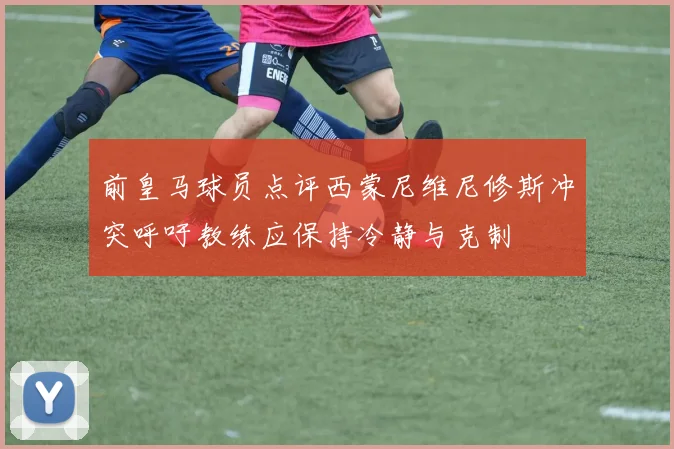 前皇马球员点评西蒙尼维尼修斯冲突呼吁教练应保持冷静与克制