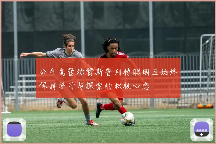 公牛高管称赞斯普利特聪明且始终保持学习与探索的积极心态