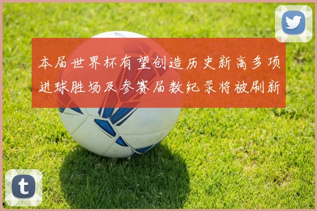 本届世界杯有望创造历史新高多项进球胜场及参赛届数纪录将被刷新
