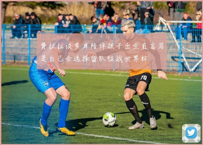 费拉拉谈多库陪伴孩子出生直言若是自己会选择留队征战世界杯