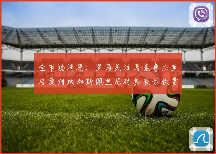 全市场消息：罗马关注马竞鲁杰里与莫利纳加斯佩里尼对其表示欣赏