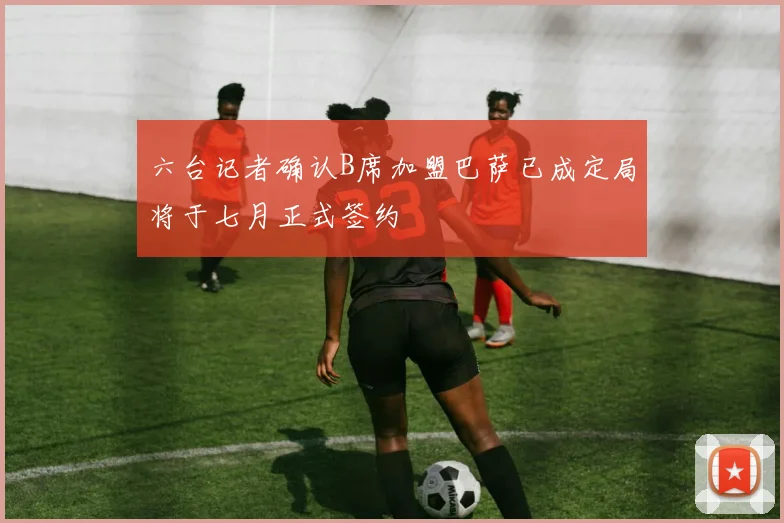 六台记者确认B席加盟巴萨已成定局将于七月正式签约