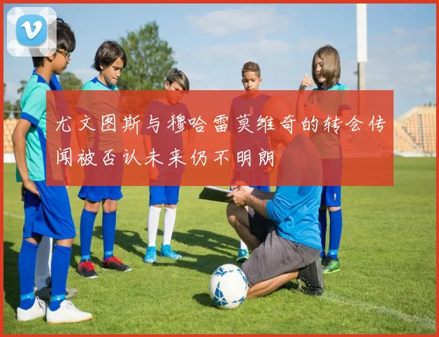 尤文图斯与穆哈雷莫维奇的转会传闻被否认未来仍不明朗
