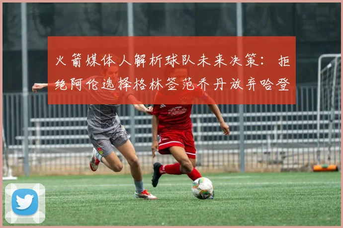 火箭媒体人解析球队未来决策：拒绝阿伦选择格林签范乔丹放弃哈登