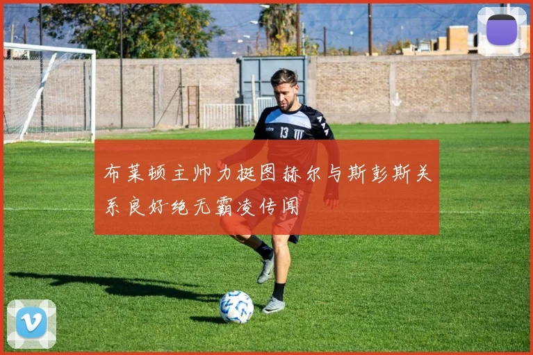 布莱顿主帅力挺图赫尔与斯彭斯关系良好绝无霸凌传闻