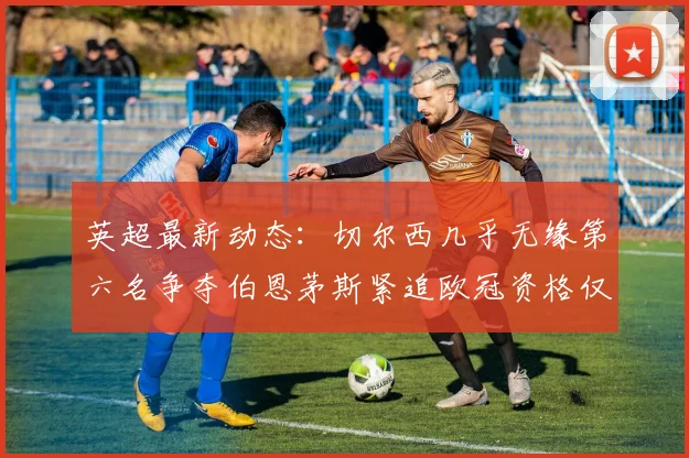 英超最新动态：切尔西几乎无缘第六名争夺伯恩茅斯紧追欧冠资格仅差三分