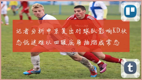 记者分析申京复出对球队影响KD状态低迷难以回暖底角抽烟成常态