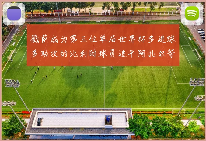 戳萨成为第三位单届世界杯多进球多助攻的比利时球员追平阿扎尔等传奇