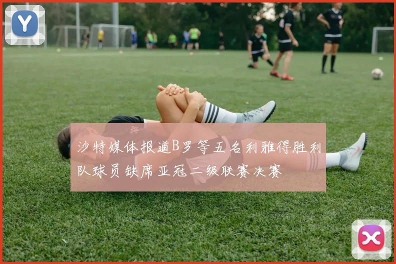沙特媒体报道B罗等五名利雅得胜利队球员缺席亚冠二级联赛决赛